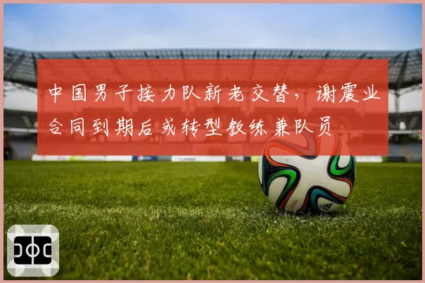 中国男子接力队新老交替，谢震业合同到期后或转型教练兼队员