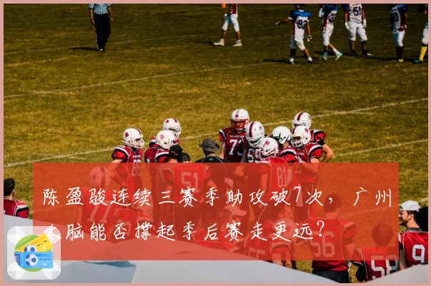 陈盈骏连续三赛季助攻破7次，广州大脑能否撑起季后赛走更远？