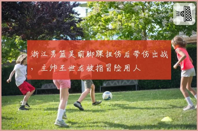 浙江男篮吴前脚踝扭伤后带伤出战,主帅王世龙被指冒险用人
